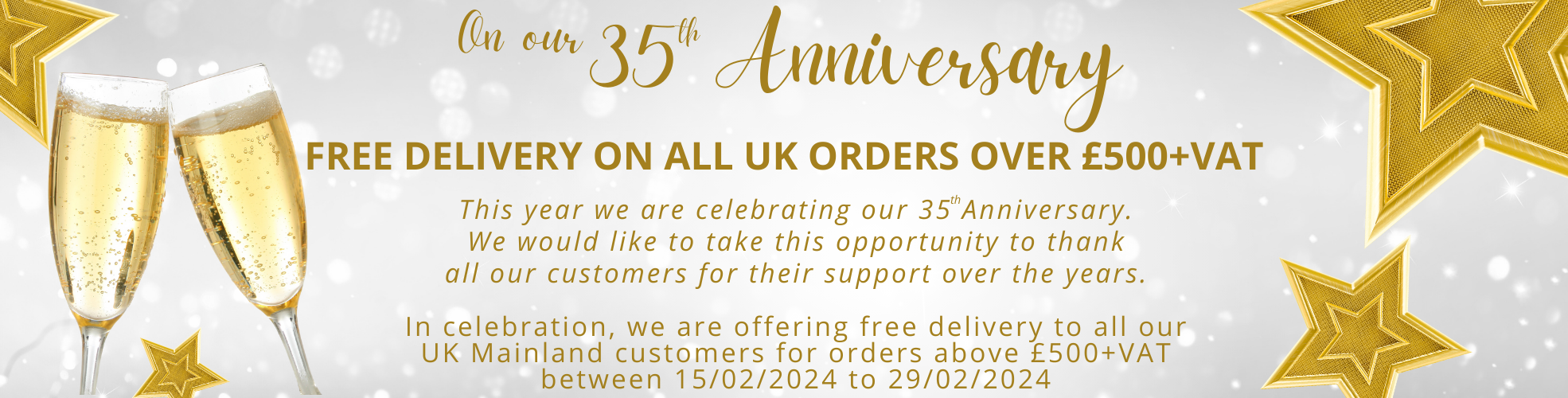 On Our 35th Anniversary
Free Delivery on all UK orders over £500+VAT
This year we are celebrating our 35th Anniversary.
We would like to take this opportunity to thank all our customers for their support over the years.
In celebration, we are offering free delivery to all our UK Mainland customers for orders above £500+VAT between 15/02/2024 to 29/02/2024