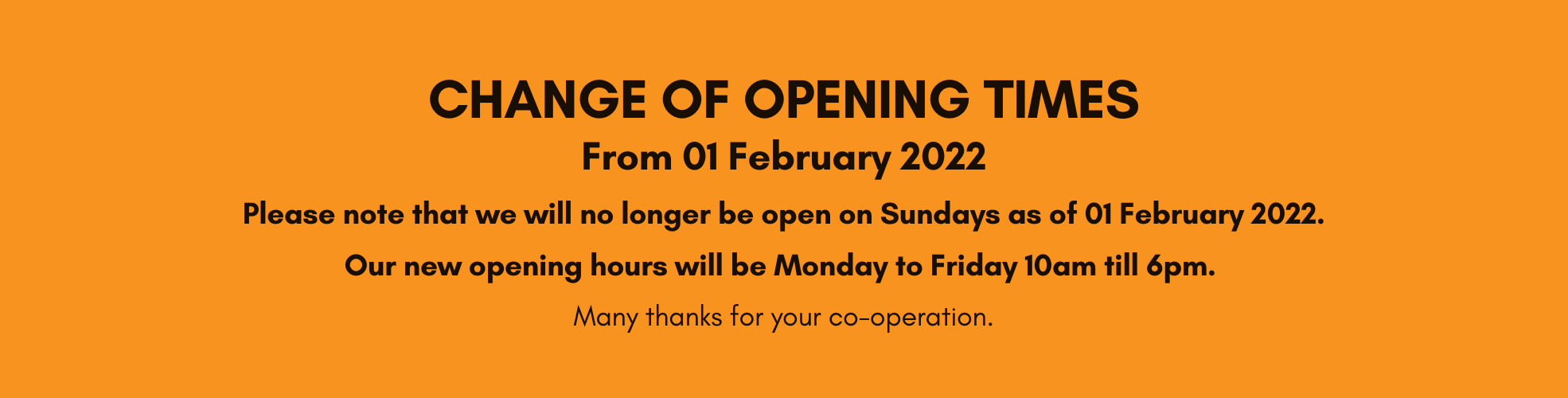 Change of opening times
From 01 February 2022
Please note that we will no longer be open on Sundays as of 01 February, 2022.
Our new opening hours will be Monday to Friday 10am till 6pm.
Many thanks for your co-operation.